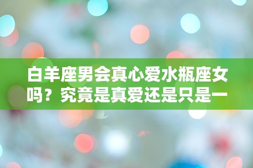 白羊座男会真心爱水瓶座女吗？究竟是真爱还是只是一时的迷惘