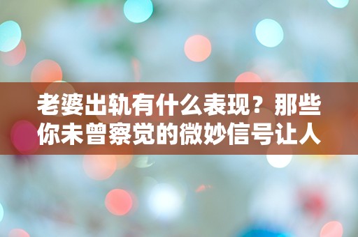 老婆出轨有什么表现？那些你未曾察觉的微妙信号让人心惊！