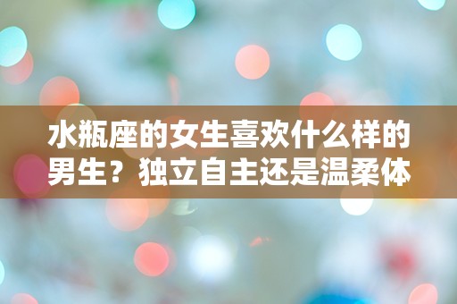 水瓶座的女生喜欢什么样的男生？独立自主还是温柔体贴才能征服她的心