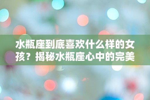 水瓶座到底喜欢什么样的女孩？揭秘水瓶座心中的完美另一半