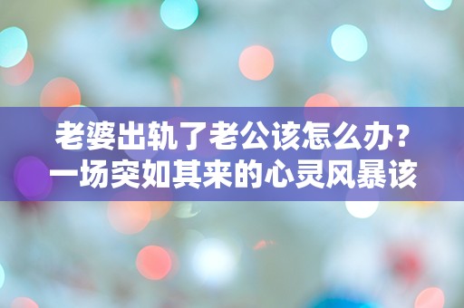 老婆出轨了老公该怎么办？一场突如其来的心灵风暴该如何应对！