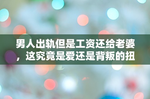 男人出轨但是工资还给老婆，这究竟是爱还是背叛的扭曲选择？