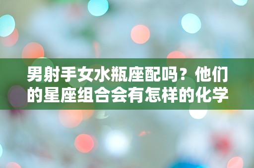 男射手女水瓶座配吗？他们的星座组合会有怎样的化学反应