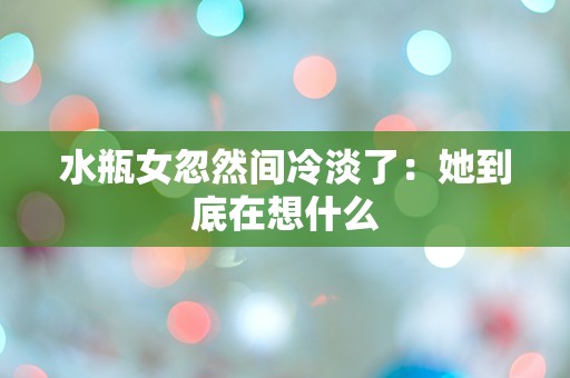 水瓶女忽然间冷淡了：她到底在想什么