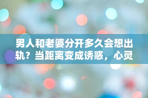 男人和老婆分开多久会想出轨？当距离变成诱惑，心灵的挣扎在何方？