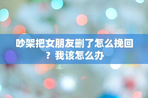 吵架把女朋友删了怎么挽回？我该怎么办