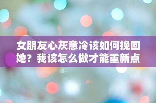 女朋友心灰意冷该如何挽回她？我该怎么做才能重新点燃她的爱火