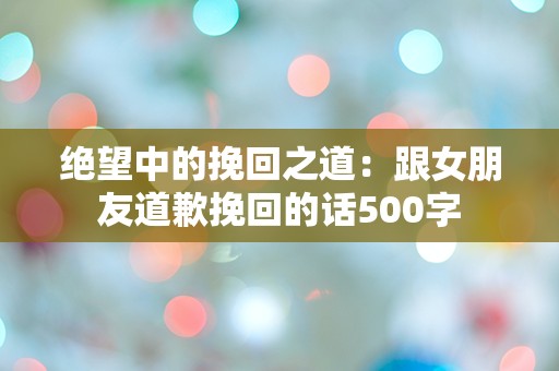 绝望中的挽回之道：跟女朋友道歉挽回的话500字