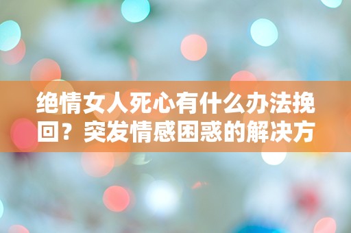 绝情女人死心有什么办法挽回？突发情感困惑的解决方案