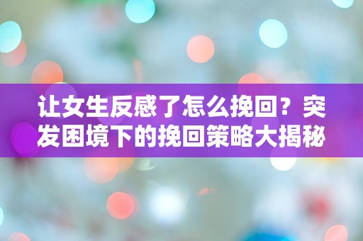 让女生反感了怎么挽回？突发困境下的挽回策略大揭秘