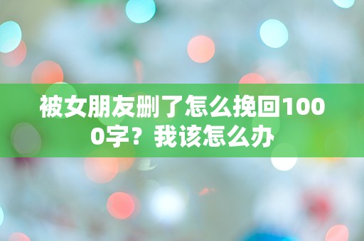 被女朋友删了怎么挽回1000字？我该怎么办