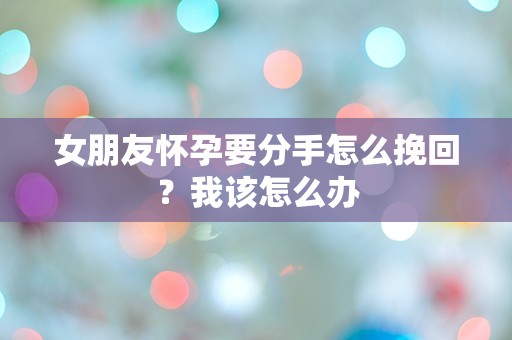 女朋友怀孕要分手怎么挽回？我该怎么办