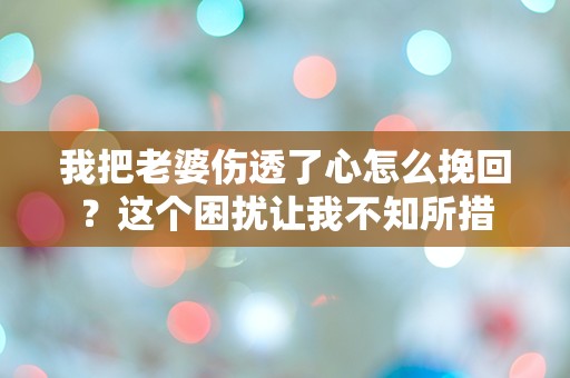 我把老婆伤透了心怎么挽回？这个困扰让我不知所措