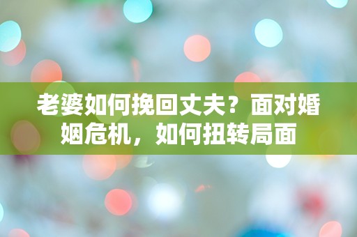 老婆如何挽回丈夫？面对婚姻危机，如何扭转局面