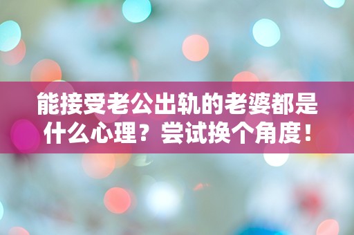 能接受老公出轨的老婆都是什么心理？尝试换个角度！