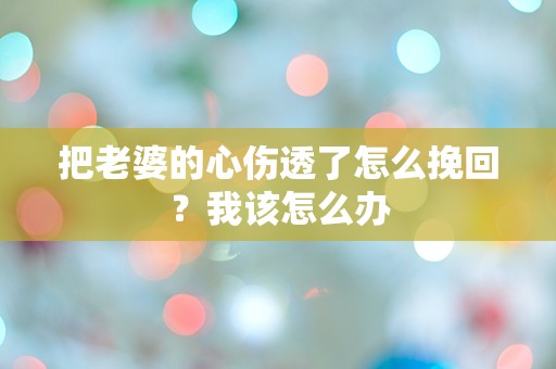 把老婆的心伤透了怎么挽回？我该怎么办