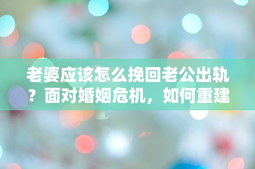 老婆应该怎么挽回老公出轨？面对婚姻危机，如何重建信任和感情