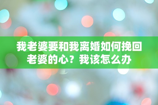 我老婆要和我离婚如何挽回老婆的心？我该怎么办