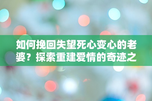 如何挽回失望死心变心的老婆？探索重建爱情的奇迹之路