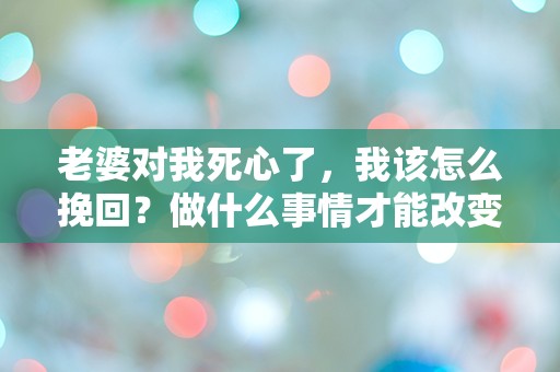 老婆对我死心了，我该怎么挽回？做什么事情才能改变她的心意