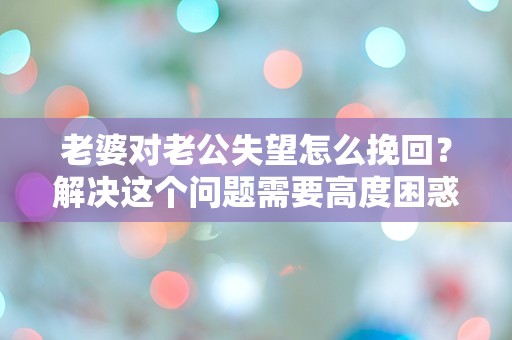 老婆对老公失望怎么挽回？解决这个问题需要高度困惑和突发性的标题