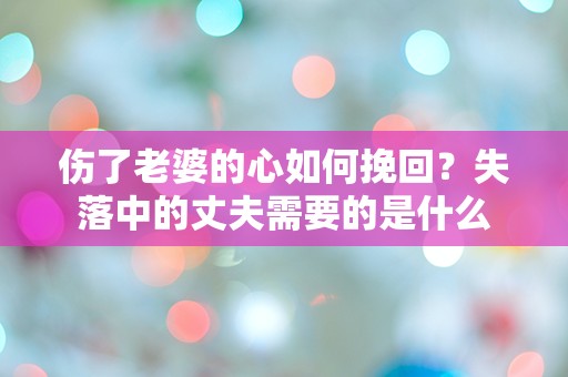 伤了老婆的心如何挽回？失落中的丈夫需要的是什么