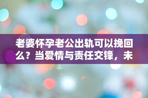 老婆怀孕老公出轨可以挽回么？当爱情与责任交锋，未来何去何从？