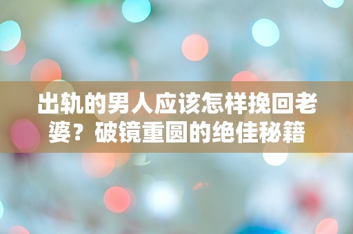 出轨的男人应该怎样挽回老婆？破镜重圆的绝佳秘籍