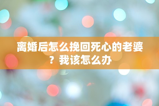 离婚后怎么挽回死心的老婆？我该怎么办