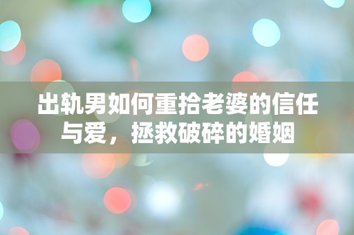 出轨男如何重拾老婆的信任与爱，拯救破碎的婚姻