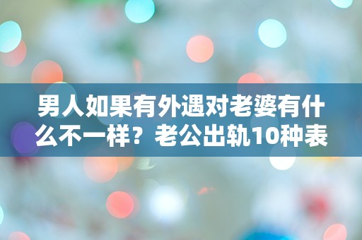 男人如果有外遇对老婆有什么不一样？老公出轨10种表现！