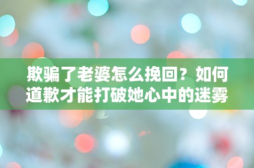 欺骗了老婆怎么挽回？如何道歉才能打破她心中的迷雾！