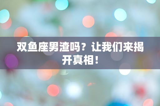 双鱼座男渣吗？让我们来揭开真相！