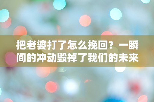 把老婆打了怎么挽回？一瞬间的冲动毁掉了我们的未来，我该如何重建信任？