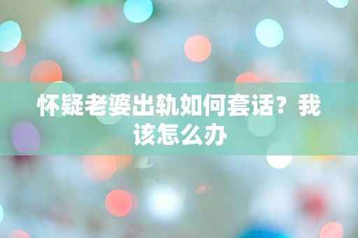 怀疑老婆出轨如何套话？我该怎么办