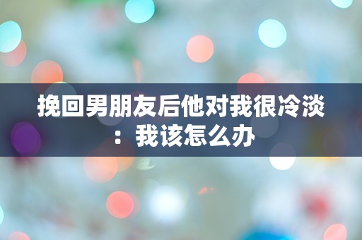 挽回男朋友后他对我很冷淡：我该怎么办