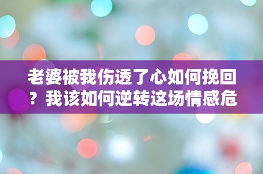 老婆被我伤透了心如何挽回？我该如何逆转这场情感危机？