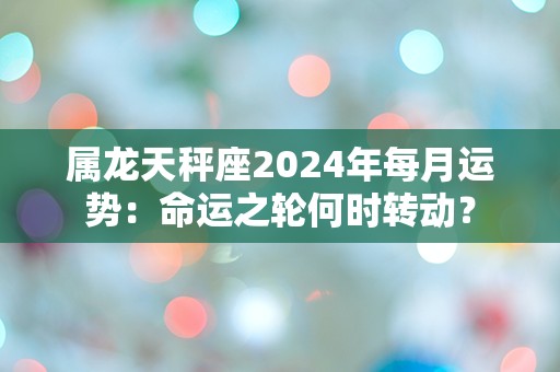 属龙天秤座2024年每月运势：命运之轮何时转动？