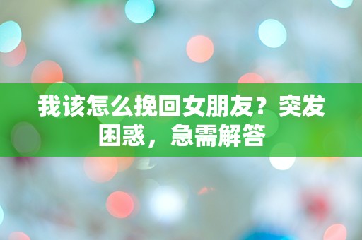 我该怎么挽回女朋友？突发困惑，急需解答