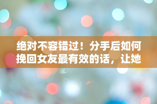 绝对不容错过！分手后如何挽回女友最有效的话，让她心动不已