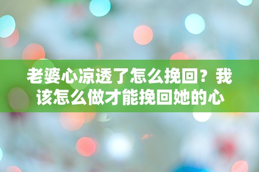 老婆心凉透了怎么挽回？我该怎么做才能挽回她的心