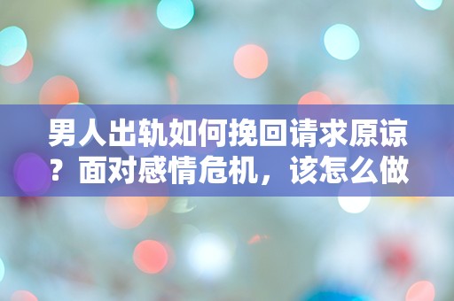 男人出轨如何挽回请求原谅？面对感情危机，该怎么做才能挽回失去的信任