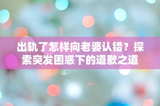 出轨了怎样向老婆认错？探索突发困惑下的道歉之道