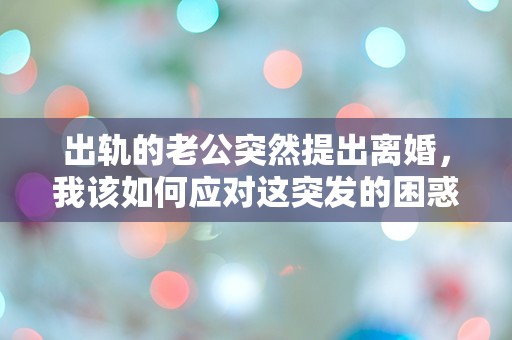 出轨的老公突然提出离婚，我该如何应对这突发的困惑