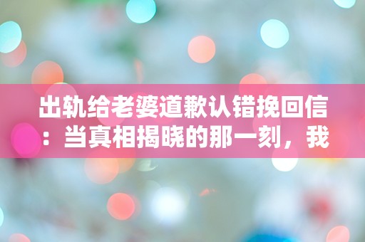 出轨给老婆道歉认错挽回信：当真相揭晓的那一刻，我该如何面对她的心碎？