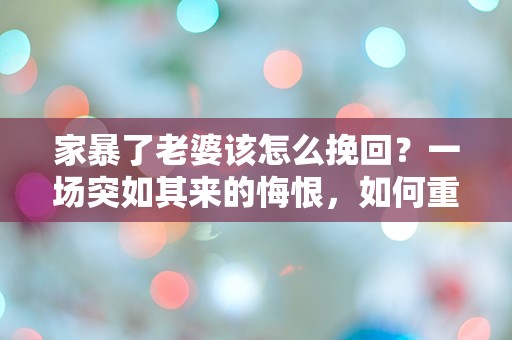 家暴了老婆该怎么挽回？一场突如其来的悔恨，如何重建破碎的信任？