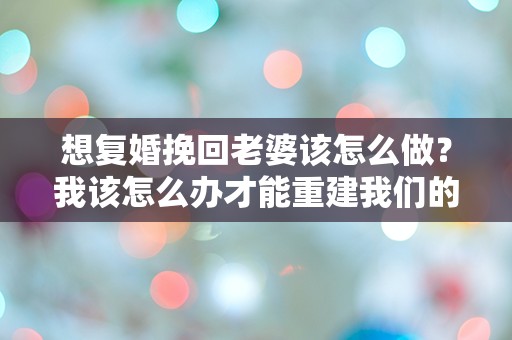 想复婚挽回老婆该怎么做？我该怎么办才能重建我们的婚姻