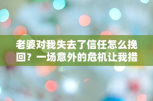 老婆对我失去了信任怎么挽回？一场意外的危机让我措手不及！