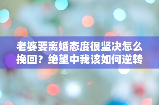 老婆要离婚态度很坚决怎么挽回？绝望中我该如何逆转这场危机！