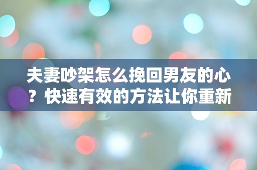 夫妻吵架怎么挽回男友的心？快速有效的方法让你重新赢得他的爱与信任